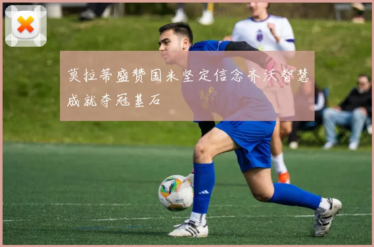 莫拉蒂盛赞国米坚定信念齐沃智慧成就夺冠基石