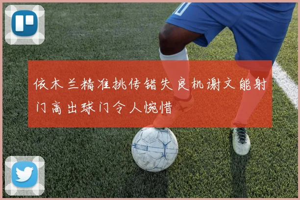 依木兰精准挑传错失良机谢文能射门高出球门令人惋惜