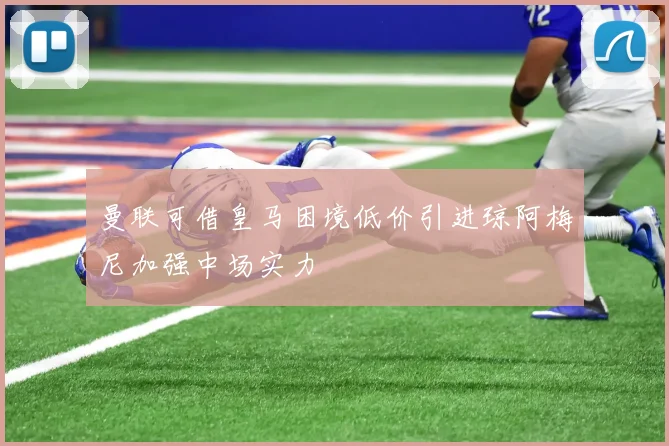 曼联可借皇马困境低价引进琼阿梅尼加强中场实力