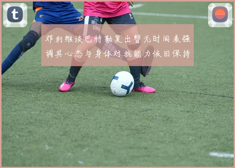 邓利维谈巴特勒复出暂无时间表强调其心态与身体对抗能力依旧保持