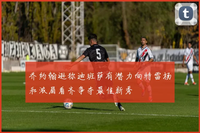 乔约翰逊称迪班萨有潜力向特雷杨和浓眉看齐争夺最佳新秀