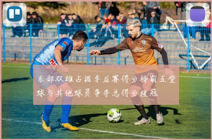 东部双雄占据季后赛得分榜前五登球与其他球员争夺总得分桂冠