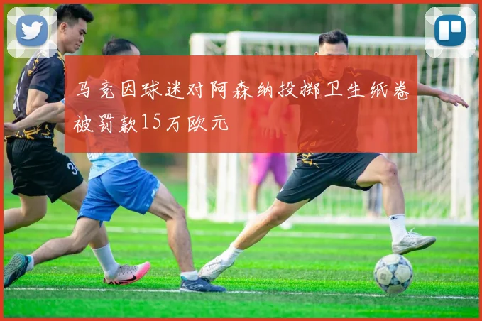马竞因球迷对阿森纳投掷卫生纸卷被罚款15万欧元