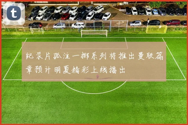 纪录片孤注一掷系列将推出曼联篇章预计明夏精彩上线播出