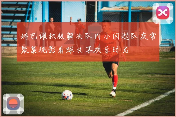 姆巴佩积极解决队内小问题队友常聚集观影看球共享欢乐时光