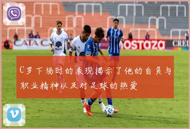 C罗下场时的表现揭示了他的自负与职业精神以及对足球的热爱