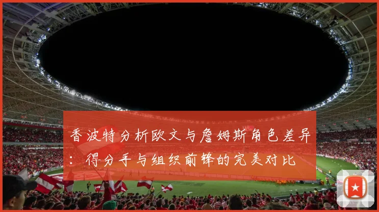 香波特分析欧文与詹姆斯角色差异：得分手与组织前锋的完美对比
