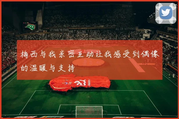 梅西与我亲密互动让我感受到偶像的温暖与支持