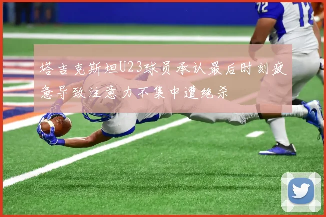 塔吉克斯坦U23球员承认最后时刻疲惫导致注意力不集中遭绝杀
